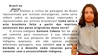 Já que fizemos a crítica da paisagem do Brasil
representada por artistas estrangeiros, como seria
refletir sobre as paisagens daqui repensadas e
representadas por artistas brasileiros? Como seria a
arte brasileira feita a partir das matrizes
ancestrais dos povos originários desta terra?
O artista-indígena Gustavo Caboco faz da arte
um caminho para reconstruir a sua identidade
indígena. Em sua pesquisa de retorno à origem
indígena wapixana, ele não apenas percorre
diferentes paisagens, mas também usa o som, o
bordado e o desenho como recursos para se
conectar com a ancestralidade indígena.
Brasil no
plural
 