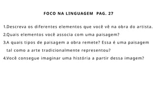 FOCO NA LINGUAGEM PAG. 27
1.Descreva os diferentes elementos que você vê na obra do artista.
2.Quais elementos você associa com uma paisagem?
3.A quais tipos de paisagem a obra remete? Essa é uma paisagem
tal como a arte tradicionalmente representou?
4.Você consegue imaginar uma história a partir dessa imagem?
 