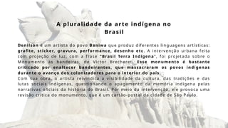 A pluralidade da arte indígena no
Brasil
Denilson é um artista do povo Baniwa que produz diferentes linguagens artísticas:
grafite, sticker, gravura, performance, desenho etc . A intervenção urbana feita
com projeção de luz, com a frase “Brasil Terra Indígena”, foi projetada sobre o
Monumento às bandeiras, de Victor Brecheret. Esse monumento é bastante
criticado por enaltecer bandeirantes, que massacraram os povos indígenas
durante o avanço dos colonizadores para o interior do país .
Com sua obra, o artista reivindica a visibilidade da cultura, das tradições e das
lutas sociais indígenas, questionando o apagamento da memória indígena pelas
narrativas oficiais da história do Brasil. Por meio da intervenção, ele provoca uma
revisão crítica do monumento, que é um cartão-postal da cidade de São Paulo.
 