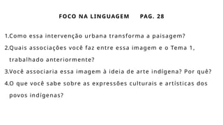FOCO NA LINGUAGEM PAG. 28
1.Como essa intervenção urbana transforma a paisagem?
2.Quais associações você faz entre essa imagem e o Tema 1,
trabalhado anteriormente?
3.Você associaria essa imagem à ideia de arte indígena? Por quê?
4.O que você sabe sobre as expressões culturais e artísticas dos
povos indígenas?
 