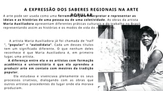 A EXPRESSÃO DOS SABERES REGIONAIS NA ARTE
POPULAR
A arte pode ser usada como uma ferramenta para interpretar e representar as
ideias e as histórias de uma pessoa ou de uma coletividade . As obras da artista
Maria Auxiliadora apresentam diferentes práticas culturais e do trabalho no Brasil,
representando assim as histórias e os modos de vida do nosso povo.
A artista Maria Auxiliadora já foi chamada de “naïf
”, “popular ” e “autodidata”. Cada um desses títulos
tem um significado diferente. O que nenhum deles
reconhece é que Maria Auxiliadora é, em primeiro
lugar, uma artista.
A diferença entre ela e os artistas com formação
acadêmica e universitária é que ela aprendeu a
produzir arte em contato com mestres da tradição
popular.
Ela estudava e vivenciava plenamente os seus
processos criativos, dialogando com as obras que
outros artistas procedentes do lugar onde ela morava
produziam.
 