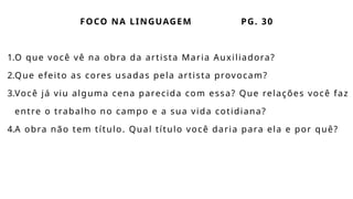 FOCO NA LINGUAGEM PG. 30
1.O que você vê na obra da artista Maria Auxiliadora?
2.Que efeito as cores usadas pela artista provocam?
3.Você já viu alguma cena parecida com essa? Que relações você faz
entre o trabalho no campo e a sua vida cotidiana?
4.A obra não tem título. Qual título você daria para ela e por quê?
 