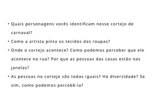 • Quais personagens vocês identificam nesse cortejo de
carnaval?
• Como a artista pinta os tecidos das roupas?
• Onde o cortejo acontece? Como podemos perceber que ele
acontece na rua? Por que as pessoas das casas estão nas
janelas?
• As pessoas no cortejo são todas iguais? Há diversidade? Se
sim, como podemos percebê-la?
 