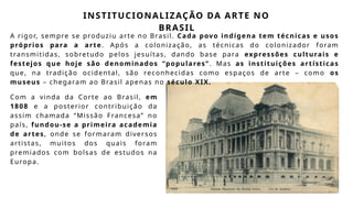 INSTITUCIONALIZAÇÃO DA ARTE NO
BRASIL
A rigor, sempre se produziu arte no Brasil. Cada povo indígena tem técnicas e usos
próprios para a arte. Após a colonização, as técnicas do colonizador foram
transmitidas, sobretudo pelos jesuítas, dando base para expressões culturais e
festejos que hoje são denominados “populares”. Mas as instituições artísticas
que, na tradição ocidental, são reconhecidas como espaços de arte – como os
museus – chegaram ao Brasil apenas no século XIX.
Com a vinda da Corte ao Brasil, em
1808 e a posterior contribuição da
assim chamada “Missão Francesa” no
país, fundou-se a primeira academia
de artes, onde se formaram diversos
artistas, muitos dos quais foram
premiados com bolsas de estudos na
Europa.
 