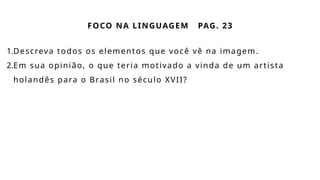 FOCO NA LINGUAGEM PAG. 23
1.Descreva todos os elementos que você vê na imagem.
2.Em sua opinião, o que teria motivado a vinda de um artista
holandês para o Brasil no século XVII?
 
