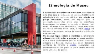 Etimologia de Museu
É evidenciado no latim como musēum, entendendo
uma área para a formação como centro histórico de
referência e de interesse público, em relação ao
grego mouseîon, como um espaço para o
desenvolvimento das artes onde se manifesta
homenagem às musas, associado a Mousa, por
musa. No total, havia nove musas, todas elas filhas
do relacionamento entre Zeus, o deus mestre do
Olimpo, e Mnemosin, deusa da memória e filha de
Gea e Urano.
Os museus representam a identidade cultural de
diferentes civilizações e epocas e, nesse sentido,
não é mera coincidência que as maiores coleções
estejam na Europa, muitas das quais deixaram
vestígios de tirania e morte, capturadas ou
comercializados sob pressão, para serem exibidos
como um sinal de poder.
 
