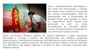 Com o desenvolvimento tecnológico e
dos meios de comunicação, a relação
dos museus com o público tem passado
por muitas transformações. Além da
preocupação com a manutenção de
espaços físicos para guardar os bens,
os responsáveis pelos museus têm
procurado se abrir às novas
formasfórmas de interação. Muitos
museus já disponibilizam o conteúdo de
seu acervo para visitas virtuais.
Várias instituições dispõem também de setores dedicados a ações educativas
destinadas a crianças e adultos. São desenvolvidos, por exemplo, programas
especiais para o atendimento de pessoas com deficiência visual e cursos de formação
para professores e agentes culturais. Em diversos museus, idosos, crianças e pessoas
com deficiência não pagam ingresso e há dias em que a entrada é gratuita para
qualquer pessoa.
PORTINARI, Candido. A Sagrada Família. 1952. Óleo sobre tela, 137 ×por 158 cmcentímetros. Batatais (SPSão Paulo). Fotografia de
2014.
 