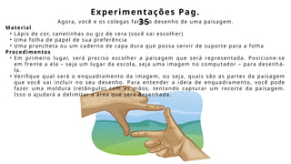 Experimentações Pag.
35
Agora, você e os colegas farão o desenho de uma paisagem.
Material
• Lápis de cor, canetinhas ou giz de cera (você vai escolher)
• Uma folha de papel de sua preferência
• Uma prancheta ou um caderno de capa dura que possa servir de suporte para a folha
Procedimentos
• Em primeiro lugar, será preciso escolher a paisagem que será representada. Posicione-se
em frente a ela – seja um lugar da escola, seja uma imagem no computador – para desenhá-
la.
• Verifique qual será o enquadramento da imagem, ou seja, quais são as partes da paisagem
que você vai incluir no seu desenho. Para entender a ideia de enquadramento, você pode
fazer uma moldura (retângulo) com as mãos, tentando capturar um recorte da paisagem.
Isso o ajudará a delimitar a área que será desenhada.
 
