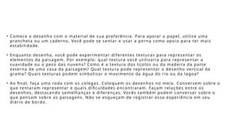 • Comece o desenho com o material de sua preferência. Para apoiar o papel, utilize uma
prancheta ou um caderno. Você pode se sentar e usar a perna como apoio para ter mais
estabilidade.
• Enquanto desenha, você pode experimentar diferentes texturas para representar os
elementos da paisagem. Por exemplo: qual textura você utilizaria para representar a
suavidade ou o peso das nuvens? Como é a textura dos tijolos ou da madeira da parte
externa de uma casa da paisagem? Qual textura pode representar o desenho vertical da
grama? Quais texturas podem simbolizar o movimento da água do rio ou da lagoa?
• Ao final, faça uma roda com os colegas. Coloquem os desenhos no meio. Conversem sobre o
que tentaram representar e quais dificuldades encontraram. Façam relações entre os
desenhos, destacando semelhanças e diferenças. Vocês também podem conversar sobre o
que pensam sobre as paisagens. Não se esqueçam de registrar essa experiência em seu
diário de bordo.
 