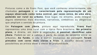 Pinturas como a de Frans Post, que você conheceu anteriormente, são
chamadas paisagem e se caracterizam pela representação de um
espaço observado como tema central, por vezes único, de uma obra,
podendo ser rural ou urbano. Esse lugar, no entanto, pode integrar
alguns elementos mais discretos, narrativos, simbólicos ou alegóricos
que ampliam o sentido da pintura.
Em Paisagem com jiboia, pintura aqui reproduzida, Frans Post
representou uma área rural com a típica flora brasileira. No primeiro
plano, à direita, em meio à vegetação, é possível identificar uma
jiboia. Podem-se ver a cabeça e parte do corpo da serpente entre os
arbustos. Ao fundo, o céu e outros elementos da paisagem foram
pintados com cores mais claras e frias . A escolha dessas cores
possibilitou ao artista obter o efeito de profundidade.
 
