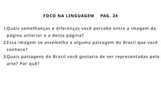 FOCO NA LINGUAGEM PAG. 24
1.Quais semelhanças e diferenças você percebe entre a imagem da
página anterior e a desta página?
2.Essa imagem se assemelha a alguma paisagem do Brasil que você
conhece?
3.Quais paisagens do Brasil você gostaria de ver representadas pela
arte? Por quê?
 