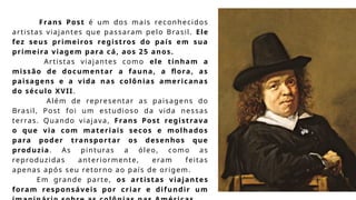 Frans Post é um dos mais reconhecidos
artistas viajantes que passaram pelo Brasil. Ele
fez seus primeiros registros do país em sua
primeira viagem para cá, aos 25 anos.
Artistas viajantes como ele tinham a
missão de documentar a fauna, a flora, as
paisagens e a vida nas colônias americanas
do século XVII.
Além de representar as paisagens do
Brasil, Post foi um estudioso da vida nessas
terras. Quando viajava, Frans Post registrava
o que via com materiais secos e molhados
para poder transportar os desenhos que
produzia. As pinturas a óleo, como as
reproduzidas anteriormente, eram feitas
apenas após seu retorno ao país de origem.
Em grande parte, os artistas viajantes
foram responsáveis por criar e difundir um
 