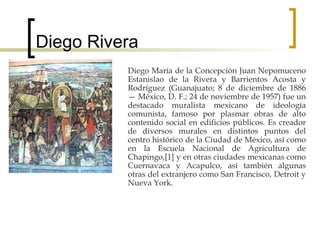 Diego Rivera Diego María de la Concepción Juan Nepomuceno Estanislao de la Rivera y Barrientos Acosta y Rodríguez (Guanajuato; 8 de diciembre de 1886 — México, D. F.; 24 de noviembre de 1957) fue un destacado muralista mexicano de ideología comunista, famoso por plasmar obras de alto contenido social en edificios públicos. Es creador de diversos murales en distintos puntos del centro histórico de la Ciudad de México, así como en la Escuela Nacional de Agricultura de Chapingo,[1] y en otras ciudades mexicanas como Cuernavaca y Acapulco, así también algunas otras del extranjero como San Francisco, Detroit y Nueva York. 