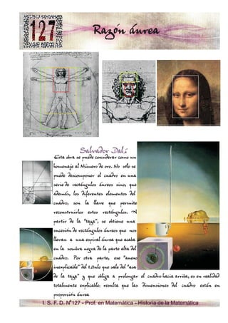 Razón áurea




               Salvador Dalí
    Esta obra se puede considerar como un
    homenaje al Número de oro. No sólo se
    puede descomponer el cuadro en una
    serie de rectángulos áureos sino, que
    además, los diferentes elementos del
    cuadro, son la llave que permite
    reconstruirlos estos rectángulos. A
    partir de la “taza”, se obtiene una
    sucesión de rectángulos áureos que nos
    llevan a una espiral áurea que acaba
    en la sombra negra de la parte alta del
    cuadro. Por otra parte, ese “anexo
    inexplicable” del título que sale del “asa
    de la taza” y que obliga a prolongar el cuadro hacia arriba, es en realidad
    totalmente explicable: resulta que las dimensiones del cuadro están en
    proporción áurea
I. S. F. D. N 127 - Prof. en Matemática - Historia de la Matemática