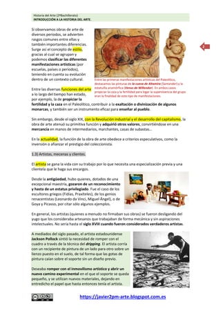 Historia del Arte (2ºBachillerato)
INTRODUCCIÓN A LA HISTORIA DEL ARTE.
https://javier2pm-arte.blogspot.com.es
2
Si observamos obras de arte de
diversos periodos, se advierten
rasgos comunes entre ellas y
también importantes diferencias.
Surge así el concepto de estilo,
gracias al cual se agrupan y
podemos clasificar las diferentes
manifestaciones artísticas (por
escuelas, países o periodos),
teniendo en cuenta su evolución
dentro de un contexto cultural.
Entre las diversas funciones del arte
a lo largo del tiempo han estado,
por ejemplo, la de propiciar la
fertilidad y la caza en el Paleolítico, contribuir a la exaltación o divinización de algunos
monarcas, y también ser un instrumento eficaz para enseñar al pueblo.
Sin embargo, desde el siglo XIX, con la Revolución industrial y el desarrollo del capitalismo, la
obra de arte atenuó su primitiva función y adquirió otros valores, convirtiéndose en una
mercancía en manos de intermediarios, marchantes, casas de subastas…
En la actualidad, la función de la obra de arte obedece a criterios especulativos, como la
inversión o afianzar el prestigio del coleccionista.
1.3) Artistas, mecenas y clientes.
El artista se gana la vida con su trabajo por lo que necesita una especialización previa y una
clientela que le haga sus encargos.
Desde la antigüedad, hubo quienes, dotados de una
excepcional maestría, gozaron de un reconocimiento
y hasta de un estatus privilegiado. Fue el caso de los
escultores griegos (Fidias, Praxíteles), de los genios
renacentistas (Leonardo da Vinci, Miguel Ángel), o de
Goya y Picasso, por citar sólo algunos ejemplos.
En general, los artistas (quienes a menudo no firmaban sus obras) se fueron desligando del
yugo que los consideraba artesanos que trabajaban de forma mecánica y sin aspiraciones
intelectuales. No sería hasta el siglo XVIII cuando fueron considerados verdaderos artistas.
A mediados del siglo pasado, el artista estadounidense
Jackson Pollock sintió la necesidad de romper con el
cuadro a través de la técnica del dripping. El artista corría
con un recipiente de pintura de un lado para otro sobre un
lienzo puesto en el suelo, de tal forma que las gotas de
pintura caían sobre el soporte sin un diseño previo.
Deseaba romper con el inmovilismo artístico y abrir un
nuevo camino experimental en el que el soporte se queda
pequeño, y se utilizan nuevos materiales, dejando en
entredicho el papel que hasta entonces tenía el artista.
Entre las primeras manifestaciones artísticas del Paleolítico,
destacamos las pinturas de la cueva de Altamira (Santander) y la
estatuilla anamórfica (Venus de Willendor). En ambos casos
propiciar la caza y la fertilidad para logar la supervivencia del grupo
eran la finalidad de este tipo de manifestaciones.
 