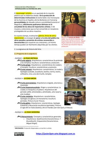 Historia del Arte (2ºBachillerato)
INTRODUCCIÓN A LA HISTORIA DEL ARTE.
https://javier2pm-arte.blogspot.com.es
3
El mecenazgo1
artístico es un apartado de la creación
plástica que no debemos olvidar. Sin la protección de
determinadas instituciones (la Santa Sede o las monarquías
de los Austrias en España y de los Borbones en Francia) y
personalidades de elevada cultura y sensibilidad (Lorenzo el
Magnífico), difícilmente podríamos disfrutar en la
actualidad de las obras de importantes artistas; ni de
museos y colecciones que se han convertido en receptores
privilegiados de sus obras maestras.
En nuestro tiempo, multitud de galerías, ferias de arte y
exposiciones se encargan de poner a la vista del público las
obras pasadas y presentes de artistas reconocidos o
desconocidos que muestran sus creaciones, y al mismo
tiempo pueden ser fácilmente adquiridas por los clientes.
2. La asignatura de Historia del Arte.
2.1 Programa de la asignatura.
- BLOQUE I. LA EDAD ANTIGUA
El arte egipcio. Arquitectura: características (la pirámide
y los templos). Escultura: características y evolución.
El arte griego. Arquitectura: características (la ciudad y
el templo). Escultura: características y evolución.
El arte romano. Arquitectura: características, la ciudad y
tipologías (calzada, acueducto, basílica, terma, teatro,
anfiteatro, circo, arco de triunfo, templo).
- BLOQUE II. LA EDAD MEDIA
El arte prerrománico. Arquitectura visigoda, asturiana y
mozárabe.
El arte hispanomusulmán. Origen y características. La
ciudad, la mezquita y el palacio. Arquitectura del
periodo califal, almorávides y almohades, arte nazarí y
arte mudéjar.
El arte románico. Arquitectura: características,
tipologías (la iglesia y el monasterio). Escultura:
portadas. Pintura mural: frescos.
El arte gótico. Arquitectura: características, tipología
(catedral) y decoración escultórica (portadas). Pintura:
el siglo XIV en Italia (Giotto) y XV en Flandes (Jan Van Eyck y El Bosco).
- BLOQUE III. LA EDAD MODERNA
El Renacimiento. Concepto y características generales.
o Arquitectura: Quattrocento (Características. F.
Brunelleschi). Cinquecento (Características.
Miguel Ángel).
1 MECENAZGO: Protección dispensada a un escritor o artista.
Retrato de Lorenzo de Medici (1449-
1492). Fue uno de los mecenas más
importantes del Renacimiento. Miguel
Ángel y Boticelli se encuentran entre
los artistas que estuvieron bajo su
protección.
 