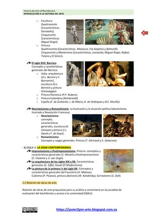 Historia del Arte (2ºBachillerato)
INTRODUCCIÓN A LA HISTORIA DEL ARTE.
https://javier2pm-arte.blogspot.com.es
4
o Escultura:
Quattrocento
(Características.
Donatello);
Cinquecento
(Características.
Miguel Ángel).
o Pintura:
Quattrocento (Características. Masaccio, Fra Angelico y Botticelli).
Cinquecento y Manierismo (Características. Leonardo, Miguel Ángel, Rafael,
Tiziano y El Greco).
El siglo XVII: Barroco.
Concepto y características
generales del Barroco.
o Italia: arquitectura
(G.L. Bernini y F.
Borromini),
escultura (G.L.
Bernini) y pintura
(Caravaggio).
o Pintura flamenca (P.P. Rubens).
o Pintura holandesa (Rembrandt).
o España (F. de Zurbarán, J. de Ribera, D. de Velázquez y B.E. Murillo).
Neoclasicismo y Romanticismo. La Ilustración y la situación política (absolutismo
ilustrado y Revolución Francesa).
o Neoclasicismo:
concepto,
características
generales, escultura (A.
Canova) y pintura (J.L.
David y F. de Goya).
o Romanticismo:
Concepto y rasgos generales. Pintura (T. Géricault y E. Delacroix).
- BLOQUE 4. LA EDAD CONTEMPORÁNEA
Impresionismo y Postimpresionismo. Pintura: conceptos y
características generales (C. Monet) y Postimpresionismo
(P. Cézanne y V. van Gogh).
La arquitectura de los siglos XIX y XX. Características
generales (G. Eiffel, Gaudí [El Modernismo].
La pintura de la primera ½ del siglo XX. Conceptos y
características generales del Fauvismo (H. Matisse),
Cubismo (P. Picasso), pintura abstracta (W. Kandinsky), Surrealismo (S. Dalí).
2.2 Relación de obras de arte.
Relación de obras de arte propuestas para su análisis y comentario en las pruebas de
evaluación del bachillerato y acceso a la universidad (EBAU).
 