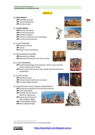 Historia del Arte (2ºBachillerato)
INTRODUCCIÓN A LA HISTORIA DEL ARTE.
https://javier2pm-arte.blogspot.com.es
5
Opción_A
00. ARTE EGIPCIO2
Pirámides de Gizeh.
Triada de Mikerinos.
Escriba sentado.
01. EL ARTE GRIEGO
Partenón de Atenas.
Kouros de Anavyssos.
Discóbolo, (Mirón).
Hermes con Dionisos niño, (Praxíteles).
La victoria de Samotracia.
02. EL ARTE ROMANO
Panteón de Roma.
Coliseo.
Teatro romano de Mérida.
03. ARTE ISLÁMICO EN ESPAÑA
Mezquita de Córdoba.
Alhambra de Granada: Patio de los Leones.
04. EL ARTE ROMÁNICO
Catedral de Santiago de Compostela: interior (nave central) y
exterior (Pórtico de la Gloria).
Frescos de San Clemente de Taüll: ábside (Cristo Pantocrátor y
tetramorfos)
05. EL ARTE GÓTICO
Catedral de León.
El matrimonio Arnolfini, (Jan van Eyck).
La huida a Egipto (Giotto).
06. ARQUITECTURA Y ESCULTURA DEL RENACIMIENTO.
Cúpula de la Catedral de Florencia (Brunelleschi).
David, (Donatello).
Templete de San Pietro in
Montorio, (Bramante).
Cúpula de San Pedro de
Roma, (Miguel Ángel).
La Pietá (Miguel Ángel).
David, (Miguel Ángel).
2 No se evalua en las pruebas de acceso a la Universidad (EBAU)
 