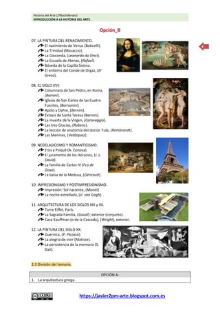 Historia del Arte (2ºBachillerato)
INTRODUCCIÓN A LA HISTORIA DEL ARTE.
https://javier2pm-arte.blogspot.com.es
6
Opción_B
07. LA PINTURA DEL RENACIMIENTO.
El nacimiento de Venus (Boticelli).
La Trinidad (Masaccio).
La Gioconda, (Leonardo da Vinci).
La Escuela de Atenas, (Rafael).
Bóveda de la Capilla Sixtina.
El entierro del Conde de Orgaz, (El
Greco).
08. EL SIGLO XVII
Columnata de San Pedro, en Roma,
(Bernini).
Iglesia de San Carlos de las Cuatro
Fuentes, (Borromini).
Apolo y Dafne, (Bernini).
Éxtasis de Santa Teresa (Bernini).
La muerte de la Virgen, (Caravaggio).
Las tres Gracias, (Rubens).
La lección de anatomía del doctor Tulp, (Rembrandt).
Las Meninas, (Velázquez).
09. NEOCLASICISMO Y ROMANTICISMO.
Eros y Psiqué (A. Canova).
El juramento de los Horacios, (J. L.
David).
La familia de Carlos IV (Fco de
Goya).
La balsa de la Medusa, (Géricault).
10. IMPRESIONISMO Y POSTIMPRESIONISMO.
Impresión: Sol naciente, (Monet)
La noche estrellada, (V. van Gogh).
11. ARQUITECTURA DE LOS SIGLOS XIX y XX.
Torre Eiffel, París.
La Sagrada Familia, (Gaudí): exterior (conjunto).
Casa Kauffman (o de la Cascada), (Wright), exterior.
12. LA PINTURA DEL SIGLO XX.
Guernica, (P. Picasso).
La alegría de vivir (Matisse).
La persistencia de la memoria (S.
Dalí).
2.3 División del temario.
OPCIÓN A:
1. La arquitectura griega.
 