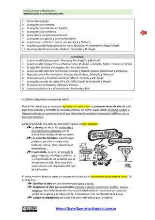 Historia del Arte (2ºBachillerato)
INTRODUCCIÓN A LA HISTORIA DEL ARTE.
https://javier2pm-arte.blogspot.com.es
7
2. La escultura griega.
3. La arquitectura romana.
4. La arquitectura islámica en España.
5. La arquitectura románica.
6. La escultura y la pintura románicas.
7. La arquitectura gótica y su ornamentación.
8. La pintura en el Gótico: Giotto, Jan Van Eyck y El Bosco.
9. Arquitectura del Renacimiento en Italia: Brunelleschi, Bramante y Miguel Ángel.
10. Escultura del Renacimiento: Ghiberti, Donatello y M. Ángel.
OPCIÓN B:
1. La pintura del Quattrocento: Masaccio, Fra Angélico y Botticelli.
2. La pintura del Cinquecento y el Manierismo: M. Ángel, Leonardo, Rafael, Tiziano y El Greco.
3. El siglo XVII en Italia: Caravaggio, Bernini y Borromini.
4. La pintura del siglo XVII en Flandes, Holanda y España: Rubens, Rembrandt y Velázquez.
5. Neoclasicismo y Romanticismo: Canova, David, Goya, Gericault y Delacroix.
6. Impresionismo y Postimpresionismo: Monet, Cézanne y Van Gogh.
7. La arquitectura de los siglos XIX y XX: Eiffel, Gaudí, Le Corbusier y Wrigth.
8. El Fauvismo y el Cubismo: Matisse y Picasso.
9. La pintura abstracta y el Surrealismo: Kandinsky y Dalí.
3. ¿Cómo interpretar una obra de arte?
Una de las tareas que es necesario aprender en este curso es comentar obras de arte de todo
tipo. Para analizar y entender la creación artística, en primer lugar, debes describir la obra, y
después realizar un comentario en el que relaciones las características que la definen con su
contexto histórico.
La descripción de una obra de arte debe reparar en tres aspectos:
La técnica, es decir, los materiales y
procedimientos utilizados por el
artista en la realización de sus obras.
Los aspectos formales, aquellos que
podemos percibir a simple vista:
texturas, relieve, color, movimiento,
dimensiones…
El contenido, es decir, el tema de la
obra (religioso, mitológico, político…),
y el significado de los símbolos que se
encuentran en ella. En el caso de la
arquitectura, esto dependerá del tipo
de edificación.
El conocimiento de estos aspectos nos permitirá realizar el comentario propiamente dicho. En
él debemos:
Clasificar la obra en una determinada época y estilo.
Relacionar la obra con su contexto artístico, cultural, económico, político, social y
religioso. Será difícil entender el arte de la edad media si no se tiene en cuenta el
poder de la Iglesia y la influencia del cristianismo en la mentalidad de la época.
Valorar la importancia de la obra de arte y del artista que la elaboró.
 