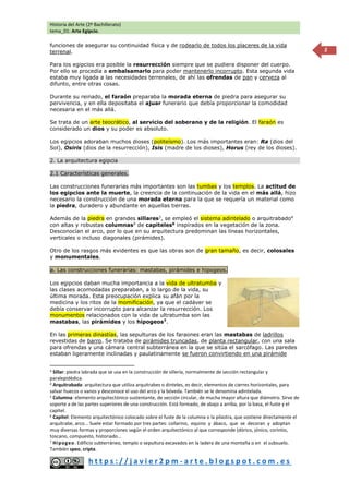 Historia del Arte (2º Bachillerato)
tema_01: Arte Egipcio.
h t t p s : / / j a v i e r 2 p m - a r t e . b l o g s p o t . c o m . e s
2
funciones de asegurar su continuidad física y de rodearlo de todos los placeres de la vida
terrenal.
Para los egipcios era posible la resurrección siempre que se pudiera disponer del cuerpo.
Por ello se procedía a embalsamarlo para poder mantenerlo incorrupto. Esta segunda vida
estaba muy ligada a las necesidades terrenales, de ahí las ofrendas de pan y cerveza al
difunto, entre otras cosas.
Durante su reinado, el faraón preparaba la morada eterna de piedra para asegurar su
pervivencia, y en ella depositaba el ajuar funerario que debía proporcionar la comodidad
necesaria en el más allá.
Se trata de un arte teocrático, al servicio del soberano y de la religión. El faraón es
considerado un dios y su poder es absoluto.
Los egipcios adoraban muchos dioses (politeísmo). Los más importantes eran: Ra (dios del
Sol), Osiris (dios de la resurrección), Isis (madre de los dioses), Horus (rey de los dioses).
2. La arquitectura egipcia
2.1 Características generales.
Las construcciones funerarias más importantes son las tumbas y los templos. La actitud de
los egipcios ante la muerte, la creencia de la continuación de la vida en el más allá, hizo
necesario la construcción de una morada eterna para la que se requería un material como
la piedra, duradero y abundante en aquellas tierras.
Además de la piedra en grandes sillares3
, se empleó el sistema adintelado o arquitrabado4
con altas y robustas columnas5
de capiteles6
inspirados en la vegetación de la zona.
Desconocían el arco, por lo que en su arquitectura predominan las líneas horizontales,
verticales o incluso diagonales (pirámides).
Otro de los rasgos más evidentes es que las obras son de gran tamaño, es decir, colosales
y monumentales.
a. Las construcciones funerarias: mastabas, pirámides e hipogeos.
Los egipcios daban mucha importancia a la vida de ultratumba y
las clases acomodadas preparaban, a lo largo de la vida, su
última morada. Esta preocupación explica su afán por la
medicina y los ritos de la momificación, ya que el cadáver se
debía conservar incorrupto para alcanzar la resurrección. Los
monumentos relacionados con la vida de ultratumba son las
mastabas, las pirámides y los hipogeos7
.
En las primeras dinastías, las sepulturas de los faraones eran las mastabas de ladrillos
revestidas de barro. Se trataba de pirámides truncadas, de planta rectangular, con una sala
para ofrendas y una cámara central subterránea en la que se sitúa el sarcófago. Las paredes
estaban ligeramente inclinadas y paulatinamente se fueron convirtiendo en una pirámide
3 Sillar: piedra labrada que se usa en la construcción de sillería, normalmente de sección rectangular y
paralepidédica.
4 Arquitrabada: arquitectura que utiliza arquitrabes o dinteles, es decir, elementos de cierres horizontales, para
salvar huecos o vanos y desconoce el uso del arco y la bóveda. También se le denomina adintelada.
5 Columna: elemento arquitectónico sustentante, de sección circular, de mucha mayor altura que diámetro. Sirve de
soporte a de las partes superiores de una construcción. Está formado, de abajo a arriba, por la basa, el fuste y el
capitel.
6 Capitel: Elemento arquitectónico colocado sobre el fuste de la columna o la pilastra, que sostiene directamente el
arquitrabe, arco... Suele estar formado por tres partes: collarino, equino y ábaco, que se decoran y adoptan
muy diversas formas y proporciones según el orden arquitectónico al que corresponde (dórico, jónico, corintio,
toscano, compuesto, historiado…
7 Hipogeo. Edificio subterráneo, templo o sepultura excavados en la ladera de una montaña o en el subsuelo.
También speo, cripta.
 