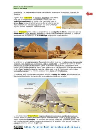 Historia del Arte (2º Bachillerato)
tema_01: Arte Egipcio.
h t t p s : / / j a v i e r 2 p m - a r t e . b l o g s p o t . c o m . e s
3
escalonada. Los mejores ejemplos de mastabas los tenemos en el complejo funerario de
Saqqara.
A partir de la III dinastía, el deseo de magnificar las tumbas
hace que se superpongan las mastabas, dando lugar a la
pirámide escalonada. La primera fue construida para el
faraón Zoser en su complejo funerario. Se caracteriza por su
disposición en seis alturas desiguales y por tener un templo
adjunto. Ambos elementos serán comunes.
Con la IV dinastía (2591-2473 a.C.) se construyó la necrópolis de Gizeh, compuesta por las
pirámides de Keops, Kefrén y Mikerinos y sus respectivos templos funerarios. El acceso al
recinto estaba protegido por la Gran Esfinge (imagen del faraón Kefrén).
La pirámide es una construcción funeraria concebida para que en ella repose eternamente
el faraón y los objetos que permitían la vida de ultratumba. La pirámide conserva la misma
distribución interna que la mastaba. A ellas se acceden por estrechos corredores que se
ciegan con grandes bloques de piedra para garantizar su inaccesibilidad, una vez depositado
el sarcófago, las esculturas y su ajuar. La más grande es la de Keops, que encierra dos
cámaras funerarias en su interior. Le sigue la de Kefrén y la de Mikerinos.
La pirámide tenía un gran valor simbólico: resalta el poder del faraón. A medida que iba
disminuyendo el poder del faraón, las pirámides disminuirán en tamaño.
La arquitectura del Imperio Medio no presenta construcciones de grandes dimensiones.
Aunque introduce una novedad en el tipo de enterramientos. Surge un nuevo modelo de
tumba denominada hipogeo. Los hipogeos son tumbas rupestres, excavadas en las rocas,
que constan de una o varias cámaras rectangulares. Se accede a ellos por una cámara de
pilares o columnas a modo de pórticos.
 