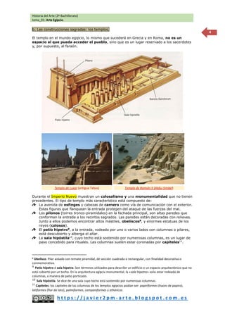 Historia del Arte (2º Bachillerato)
tema_01: Arte Egipcio.
h t t p s : / / j a v i e r 2 p m - a r t e . b l o g s p o t . c o m . e s
4
b. Las construcciones sagradas: los templos.
El templo en el mundo egipcio, lo mismo que sucederá en Grecia y en Roma, no es un
espacio al que pueda acceder el pueblo, sino que es un lugar reservado a los sacerdotes
y, por supuesto, al faraón.
Durante el Imperio Nuevo muestran un colosalismo y una monumentalidad que no tienen
precedentes. El tipo de templo más característico está compuesto de:
La avenida de esfinges y cabezas de carnero como vía de comunicación con el exterior.
Estas figuras que flanquean la entrada protegen del ataque de las fuerzas del mal.
Los pilonos (torres tronco-piramidales) en la fachada principal, son altas paredes que
conforman la entrada a los recintos sagrados. Las paredes están decoradas con relieves.
Junto a ellos podemos encontrar altos mástiles, obeliscos8, y enormes estatuas de los
reyes (colosos).
El patio hípetro9
, a la entrada, rodeado por uno o varios lados con columnas o pilares,
está descubierto y alberga el altar.
La sala hipóstila10
, cuyo techo está sostenido por numerosas columnas, es un lugar de
paso concebido para rituales. Las columnas suelen estar coronadas por capiteles11
.
8 Obelisco. Pilar aislado con remate piramidal, de sección cuadrada o rectangular, con finalidad decorativa o
conmemorativa.
9
Patio hípetro ó sala hípetra. Son términos utilizados para describir un edificio o un espacio arquitectónico que no
está cubierto por un techo. En la arquitectura egipcia monumental, la «sala hipetra» solía estar rodeada de
columnas, a manera de patio porticado.
10
Sala hipóstila. Se dice de una sala cuyo techo está sostenido por numerosas columnas.
11
Capiteles: los capiteles de las columnas de los templos egipcios podían ser: papiriformes (haces de papiro),
lotiformes (flor de loto), palmiformes, campaniformes y athóricos.
Templo de Luxor (antigua Tebas) Templo de Ramsés II (Abbu-Simbel)
 