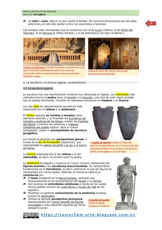 Historia del Arte (2º Bachillerato)
tema_01: Arte Egipcio.
h t t p s : / / j a v i e r 2 p m - a r t e . b l o g s p o t . c o m . e s
5
La cella o naos, sala en la que reside la deidad. De menores dimensiones que las salas
anteriores, en ella sólo podían entrar los sacerdotes y faraones.
Los templos más interesantes que se conservan son el de Luxor (Tebas), el de Amón-Ra
(Karnak), el de Ramses II (Abbu-Simbel), y el de Hatshepsut (en Dayr-al-Bahari).
3. La escultura y la pintura egipcia: características.
3.1 La escultura egipcia.
La escultura fue una manifestación artística muy destacada en Egipto. Los materiales más
utilizados fueron la piedra dura, el granito o el esquisto, una roca de color negro azulado
que se tallaba fácilmente. También se realizaban esculturas en madera y en bronce.
Los dos tipos de representación escultórica más
importante son el relieve y la estatuaria.
El relieve aparece en tumbas y templos como
elemento esencial, y su finalidad era proclamar las
virtudes y poderes de los dioses, exaltar las hazañas
del faraón y mostrar los esfuerzos y trabajos
cotidianos del pueblo egipcio. Para su mayor
compresión, suelen ir acompañados de escritura
jeroglífica.
Los temas se plasman con perspectivas planas, a
través de la ley de frontalidad (aspectiva), que
representaba la cabeza de perfil y el ojo y el tronco
de frente.
La técnica empleada era la del relieve y la del
rehundido, es decir, la incisión sobre la piedra.
La estatuaria ha llegado a nosotros en mayor número, destacando las
figuras exentas y las esculturas monumentales. Su característica
fundamental es el hieratismo, es decir, actitud en la que las figuras se
representan con cierta rigidez. Además, la escultura egipcia se
caracteriza por:
El tema predilecto es la figura humana, centrado casi
exclusivamente en la representación del faraón y su familia.
Son escenas de actividades cotidianas a través de las cuales
hemos podido conocer las costumbres y modos de vida de los
egipcios.
Muestran un perfecto conocimiento de la anatomía humana,
aunque la idealizaban.
Utilizan la llamada perspectiva jerárquica,
representando con mayor tamaño las figuras
principales y más pequeñas aquéllas de menor
categoría social.
Templo de Hatshepsut. Templo funerario excavado en la roca,
bajo la montaña, precedido de patios con columnas
construidos sobre sucesivas terrazas a las que se accede
mediante rampas.
Capilla de Amón-Re, interior del templo.
Recientemente restaurada.
El alcalde del pueblo
(Cheik-el-beled).
Escultura en madera.
La paleta de Narmer (3.500 a.C). Placa de
pizarra con bajorrelieves. En el reverso (izq), dos
animales entrelazan sus cuerpos; en el anverso
(dcha), el rey golpea a sus enemigos.
 
