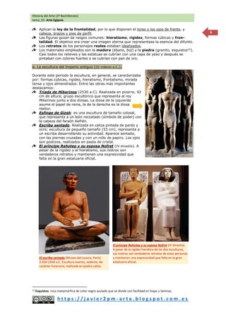 Historia del Arte (2º Bachillerato)
tema_01: Arte Egipcio.
h t t p s : / / j a v i e r 2 p m - a r t e . b l o g s p o t . c o m . e s
6
Aplican la ley de la frontalidad, por lo que disponen el torso y los ojos de frente, y
cabeza, brazos y pies de perfil.
Las figuras gozan de rasgos comunes: hieratismo, rigidez, formas cúbicas y fron-
talidad. El objetivo era crear una imagen eterna que representase la esencia del difunto.
Los retratos de los personajes reales estaban idealizados.
Los materiales empleados son la madera (ébano, boj) y la piedra (granito, esquistos12
).
Casi todos los relieves y las estatuas se cubrían con una capa de yeso y después se
pintaban con colores fuertes o se cubrían con pan de oro.
a. La escultura del Imperio antiguo (III milenio a.C.).
Durante este periodo la escultura, en general, se caracterizaba
por: formas cúbicas, rigidez, hieratismo, frontalismo, mirada
tensa y ojos almendrados. Entre las obras más importantes
destacamos:
Triada de Mikerinos (2530 a.C). Realizada en pizarra; 92
cm de altura; grupo escultórico que representa al rey
Mikerinos junto a dos diosas. La diosa de la izquierda
asume el papel de reina, la de la derecha es la diosa
Hattor.
Esfinge de Gizeh: es una escultura de tamaño colosal,
que representa a un león recostado (símbolo de poder) con
la cabeza del faraón Kefrén.
Escriba sentado. Realizada en caliza pintada de pardo y
ocre; escultura de pequeño tamaño (53 cm), representa a
un escriba desarrollando su actividad. Aparece sentado,
con las piernas cruzadas y con un rollo de papiro. Los ojos
son postizos, realizados en pasta de cristal.
El príncipe Rahotep y su esposa Nofret (IV dinastía). A
pesar de la rigidez y el hieratismo, sus rostros son
verdaderos retratos y mantienen una expresividad que
falta en la gran estatuaria oficial.
12 Esquistos: roca metamórfica de color negro azulado que se divide con facilidad en hojas u láminas.
El escriba sentado (Museo del Louvre, París)
2.450-2350 a.C. Escultura exenta, sedente, de
carácter funerario, realizada en piedra caliza.
El príncipe Rahotep y su esposa Nofret (IV dinastía).
A pesar de la rigidez hierática de las dos esculturas,
sus rostros son verdaderos retratos de estas personas
y mantienen una expresividad que falta en la gran
estatuaria oficial.
 