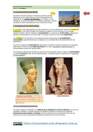 Historia del Arte (2º Bachillerato)
tema_01: Arte Egipcio.
h t t p s : / / j a v i e r 2 p m - a r t e . b l o g s p o t . c o m . e s
7
b. La escultura del Imperio Medio.
Durante el Imperio Nuevo, la escultura continuó siendo
grandiosa en sus dimensiones, como lo demuestran las
estatuas de los colosos de Memnón (en Tebas). En las
imágenes se suaviza el estilo con barbillas redondas, mejillas
carnosas y labios matizados por una incipiente sonrisa.
c. La escultura en el Imperio Nuevo.
El momento más esplendoroso de este periodo es el que se desarrolla durante el reinado de
Akhenatón, en la XVIII dinastía. Se traslada la capital a Tell-el-Amarna, en el margen
derecho del Nilo. Allí se implantó el monoteísmo, la creencia en el dios Atón, deidad que
aparece simbolizada por un disco solar. El cuerpo humano se hizo más naturalista.
Los retratos de los faraones y sus esposas fueron obras llenas de sensibilidad y
sensualidad, características que se aprecian en la calidad táctil del tratamiento de las
superficies.
El arte en la época de Amenofis IV (Akenatón), también introdujo cambios en la temática.
Este faraón formuló ciertas deformaciones en el arte, alargando y distorsionando las
peculiaridades físicas del representado.
En la segunda década del reinado, la escultura fue derivando hacia un estilo de sutil belleza
y profunda ternura, libre de las deformaciones, cualidades que se muestran en el busto de
la reina Nefertiti.
3.2 Las manifestaciones pictóricas
La pintura egipcia contribuyó a la belleza de la estatuaria y de los relieves con una rica
variedad cromática. También alcanzó la categoría artística a través de las múltiples
decoraciones de tumbas y templos como se demostró con el descubrimiento de los
frescos que cubren las paredes de algunas tumbas del valle de los Reyes.
Busto de Akhenatón.
Busto de la reina Nefertiti. (1.370-1.330 a.C).
La belleza del rostro y la elegancia de la figura, a
la que contribuye su cuello alargado, son de un
estilo más humano, que rompe con la tradicional
rigidez artística.
 