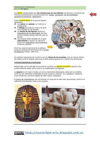Historia del Arte (2º Bachillerato)
tema_01: Arte Egipcio.
h t t p s : / / j a v i e r 2 p m - a r t e . b l o g s p o t . c o m . e s
8
Los temas representados son los mismos que en los relieves escultóricos y muestran las
mismas características y convencionalismos: rigidez, hieratismo, ley de frontalidad,
perspectiva jerárquica, idealización…
Como características de la pintura egipcia
señalamos:
Los tonos son planos, sin matices ni
gradaciones.
El dibujo es perfecto, lineal y de gran
minuciosidad en los detalles.
La escala de las figuras explica la
importancia de los personajes, de esta
forma el faraón parece más alto que los
demás.
Las escenas están dotadas de un gran
naturalismo e ilustran la vida de la
época con costumbres, ritos funerarios,
el difunto cazando…
Entre los mejores ejemplos de la plástica
pictórica destacamos los frescos de la tumba
de Nebamun (Tebas, 1400 a.C).
Un capítulo importante de la pintura son los libros de los muertos, que se colocan dentro
del ataúd, junto al cadáver para que el alma pudiera guiarse en el camino de ultratumba.
3.3 Artes decorativas y suntuarias.
Relacionado con el más allá se encuentran también los ajuares funerarios, gracias a los
cuales podemos saber cómo vivían y se engalanaban los egipcios.
La joyería es sin lugar a dudas uno de los elementos destacados, tanto por sus diseños
como por los materiales empleados de gran riqueza y colorido: oro, lapislázuli, obsidiana
(roca volcánica); cornalina (ágata de color rojizo), turquesas…
El tesoro de Tutankhamon nos ha ofrecido un conjunto de alto valor documental, tanto en lo
referente a los ajuares, como a los muebles.
 