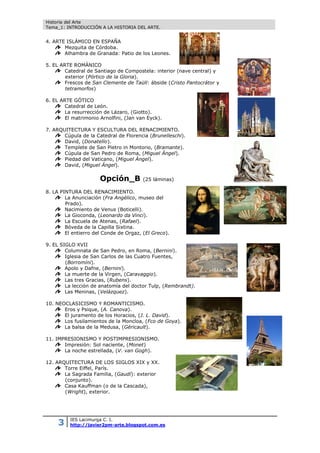 Historia del Arte
Tema_1: INTRODUCCIÓN A LA HISTORIA DEL ARTE.
3 IES Lacimurga C. I.
http://javier2pm-arte.blogspot.com.es
4. ARTE ISLÁMICO EN ESPAÑA
Mezquita de Córdoba.
Alhambra de Granada: Patio de los Leones.
5. EL ARTE ROMÁNICO
Catedral de Santiago de Compostela: interior (nave central) y
exterior (Pórtico de la Gloria).
Frescos de San Clemente de Taüll: ábside (Cristo Pantocrátor y
tetramorfos)
6. EL ARTE GÓTICO
Catedral de León.
La resurrección de Lázaro, (Giotto).
El matrimonio Arnolfini, (Jan van Eyck).
7. ARQUITECTURA Y ESCULTURA DEL RENACIMIENTO.
Cúpula de la Catedral de Florencia (Brunelleschi).
David, (Donatello).
Templete de San Pietro in Montorio, (Bramante).
Cúpula de San Pedro de Roma, (Miguel Ángel).
Piedad del Vaticano, (Miguel Ángel).
David, (Miguel Ángel).
Opción_B (25 láminas)
8. LA PINTURA DEL RENACIMIENTO.
La Anunciación (Fra Angélico, museo del
Prado).
Nacimiento de Venus (Boticelli).
La Gioconda, (Leonardo da Vinci).
La Escuela de Atenas, (Rafael).
Bóveda de la Capilla Sixtina.
El entierro del Conde de Orgaz, (El Greco).
9. EL SIGLO XVII
Columnata de San Pedro, en Roma, (Bernini).
Iglesia de San Carlos de las Cuatro Fuentes,
(Borromini).
Apolo y Dafne, (Bernini).
La muerte de la Virgen, (Caravaggio).
Las tres Gracias, (Rubens).
La lección de anatomía del doctor Tulp, (Rembrandt).
Las Meninas, (Velázquez).
10. NEOCLASICISMO Y ROMANTICISMO.
Eros y Psique, (A. Canova).
El juramento de los Horacios, (J. L. David).
Los fusilamientos de la Moncloa, (Fco de Goya).
La balsa de la Medusa, (Géricault).
11. IMPRESIONISMO Y POSTIMPRESIONISMO.
Impresión: Sol naciente, (Monet)
La noche estrellada, (V. van Gogh).
12. ARQUITECTURA DE LOS SIGLOS XIX y XX.
Torre Eiffel, París.
La Sagrada Familia, (Gaudí): exterior
(conjunto).
Casa Kauffman (o de la Cascada),
(Wright), exterior.
 