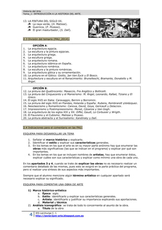 Historia del Arte
Tema_1: INTRODUCCIÓN A LA HISTORIA DEL ARTE.
4 IES Lacimurga C. I.
http://javier2pm-arte.blogspot.com.es
13. LA PINTURA DEL SIGLO XX.
La raya verde, (H. Matisse).
Guernica, (P. Picasso).
El gran masturbador, (S. Dalí).
2.3 División del temario (PAU_2014).
OPCIÓN A:
1. La arquitectura egipcia.
2. La escultura y la pintura egipcias.
3. La arquitectura griega.
4. La escultura griega.
5. La arquitectura romana.
6. La arquitectura islámica en España.
7. La arquitectura románica.
8. La escultura y la pintura románicas.
9. La arquitectura gótica y su ornamentación.
10. La pintura en el Gótico: Giotto, Jan Van Eyck y El Bosco.
11. Arquitectura y escultura en el Renacimiento: Brunelleschi, Bramante, Donatello y M.
Ángel.
OPCIÓN B:
12. La pintura del Quattrocento: Masaccio, Fra Angélico y Botticelli.
13. La pintura del Cinquecento y el Manierismo: M. Ángel, Leonardo, Rafael, Tiziano y El
Greco.
14. El siglo XVII en Italia: Caravaggio, Bernini y Borromini.
15. La pintura del siglo XVII en Flandes, Holanda y España: Rubens, Rembrandt yVelázquez.
16. Neoclasicismo y Romanticismo: Canova, David, Goya, Gericault y Delacroix.
17. Impresionismo y Postimpresionismo: Monet, Cézanne y Van Gogh.
18. La arquitectura de los siglos XIX y XX: Eiffel, Gaudí, Le Corbusier y Wrigth.
19. El Fauvismo y el Cubismo: Matisse y Picasso.
20. La pintura abstracta y el Surrealismo: Kandinsky y Dalí.
2.4 Indicaciones para el comentario en las PAU.
ESQUEMA PARA DESARROLLAR UN TEMA
1. Señalar el marco histórico y explicarlo.
2. Identificar el estilo y explicar sus características generales.
3. En los temas en los que el arte es en su mayor parte anónimo hay que enumerar las
obras más significativas (las que se indican en el programa) y explicar por qué son
importantes.
4. En los temas en los que se incluyen nombres de artistas, hay que enumerar éstos,
explicar cuáles son sus características y explicar como mínimo una obra de cada uno.
En los apartados 3 y 4, cuando se trate de explicar las obras no es necesario realizar un
comentario detallado de las mismas, pues esto se exigirá en la parte práctica del programa,
pero sí realizar una síntesis de sus aspectos más importantes.
Siempre que el alumno mencione algún término artístico en cualquier apartado será
necesario explicar su significado.
ESQUEMA PARA COMENTAR UNA OBRA DE ARTE
1) Marco histórico-artístico
a. Época: siglo.
b. Estilo: identificarlo y explicar sus características generales.
c. Artista: identificarlo y justificar su importancia explicando sus aportaciones.
d. Material y técnica.
2) Análisis iconográfico: se trata de todo lo concerniente al asunto de la obra.
a. Título de la obra
 