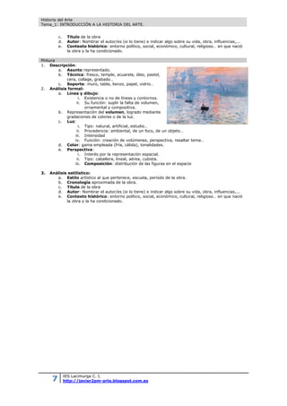 Historia del Arte
Tema_1: INTRODUCCIÓN A LA HISTORIA DEL ARTE.
7 IES Lacimurga C. I.
http://javier2pm-arte.blogspot.com.es
c. Título de la obra
d. Autor: Nombrar el autor/es (si lo tiene) e indicar algo sobre su vida, obra, influencias,...
e. Contexto histórico: entorno político, social, económico, cultural, religioso… en que nació
la obra y la ha condicionado.
Pintura
1. Descripción:
a. Asunto representado.
b. Técnica: fresco, temple, acuarela, óleo, pastel,
cera, collage, grabado…
c. Soporte: muro, tabla, lienzo, papel, vidrio…
2. Análisis formal:
a. Línea y dibujo:
i. Existencia o no de líneas y contornos.
ii. Su función: suplir la falta de volumen,
ornamental y compositiva.
b. Representación del volumen, logrado mediante
gradaciones de colores o de la luz.
c. Luz:
i. Tipo: natural, artificial, estudio…
ii. Procedencia: ambiental, de un foco, de un objeto…
iii. Intensidad
iv. Función: creación de volúmenes, perspectiva, resaltar tema…
d. Color: gama empleada (fría, cálida), tonalidades.
e. Perspectiva:
i. Interés por la representación espacial.
ii. Tipo: caballera, lineal, aérea, cubista.
iii. Composición: distribución de las figuras en el espacio
3. Análisis estilístico:
a. Estilo artístico al que pertenece, escuela, período de la obra.
b. Cronología aproximada de la obra.
c. Título de la obra
d. Autor: Nombrar el autor/es (si lo tiene) e indicar algo sobre su vida, obra, influencias,...
e. Contexto histórico: entorno político, social, económico, cultural, religioso… en que nació
la obra y la ha condicionado.
 