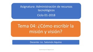 Asignatura: Administración de recursos
tecnológicos
Ciclo 01-2018
Tema 04: ¿Cómo escribir la
misión y visión?
SalomonAquino77@gmail.com
Docente: Lic. Salomón Aquino
 