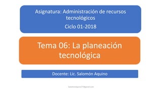 Asignatura: Administración de recursos
tecnológicos
Ciclo 01-2018
Tema 06: La planeación
tecnológica
SalomonAquino77@gmail.com
Docente: Lic. Salomón Aquino
 