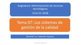 Asignatura: Administración de recursos
tecnológicos
Ciclo 01-2018
Tema 07: Los sistemas de
gestión de la calidad
SalomonAquino77@gmail.com
Docente: Lic. Salomón Aquino
 