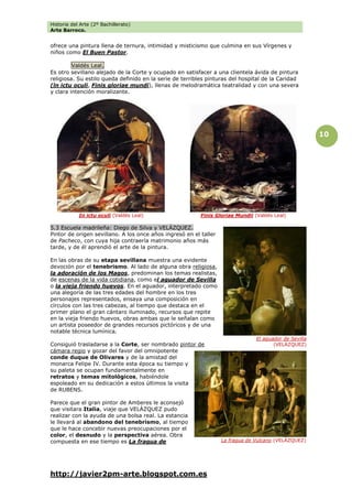 Historia del Arte (2º Bachillerato)
Arte Barroco.
http://javier2pm-arte.blogspot.com.es
10
ofrece una pintura llena de ternura, intimidad y misticismo que culmina en sus Vírgenes y
niños como El Buen Pastor.
Valdés Leal.
Es otro sevillano alejado de la Corte y ocupado en satisfacer a una clientela ávida de pintura
religiosa. Su estilo queda definido en la serie de terribles pinturas del hospital de la Caridad
(ln ictu oculi, Finis gloriae mundi), llenas de melodramática teatralidad y con una severa
y clara intención moralizante.
5.3 Escuela madrileña: Diego de Silva y VELÁZQUEZ.
Pintor de origen sevillano. A los once años ingresó en el taller
de Pacheco, con cuya hija contraería matrimonio años más
tarde, y de él aprendió el arte de la pintura.
En las obras de su etapa sevillana muestra una evidente
devoción por el tenebrismo. Al lado de alguna obra religiosa,
la adoración de los Magos, predominan los temas realistas,
de escenas de la vida cotidiana, como el aguador de Sevilla
o la vieja friendo huevos. En el aguador, interpretado como
una alegoría de las tres edades del hombre en los tres
personajes representados, ensaya una composición en
círculos con las tres cabezas, al tiempo que destaca en el
primer plano el gran cántaro iluminado, recursos que repite
en la vieja friendo huevos, obras ambas que le señalan como
un artista poseedor de grandes recursos pictóricos y de una
notable técnica lumínica.
Consiguió trasladarse a la Corte, ser nombrado pintor de
cámara regio y gozar del favor del omnipotente
conde duque de Olivares y de la amistad del
monarca Felipe IV. Durante esta época su tiempo y
su paleta se ocupan fundamentalmente en
retratos y temas mitológicos, habiéndole
espoleado en su dedicación a estos últimos la visita
de RUBENS.
Parece que el gran pintor de Amberes le aconsejó
que visitara Italia, viaje que VELÁZQUEZ pudo
realizar con la ayuda de una bolsa real. La estancia
le llevará al abandono del tenebrismo, al tiempo
que le hace concebir nuevas preocupaciones por el
color, el desnudo y la perspectiva aérea. Obra
compuesta en ese tiempo es La fragua de
In ictu oculi (Valdés Leal)
La fragua de Vulcano (VELÁZQUEZ)
El aguador de Sevilla
(VELÁZQUEZ)
Finis Gloriae Mundii (Valdés Leal)
 