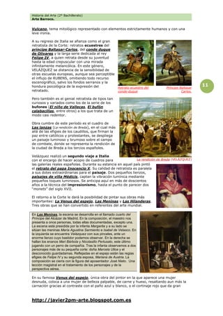 Historia del Arte (2º Bachillerato)
Arte Barroco.
http://javier2pm-arte.blogspot.com.es
11
Vulcano, tema mitológico representado con elementos estrictamente humanos y con una
leve ironía.
A su regreso de Italia se afianza como el gran
retratista de la Corte: retratos ecuestres del
príncipe Baltasar-Carlos, del conde duque
de Olivares y la larga serie dedicada al rey
Felipe IV, a quien retrata desde su juventud
hasta la edad crepuscular con una mirada
infinitamente melancólica. En este género,
VELÁZQUEZ se distancia de la sensibilidad de
otras escuelas europeas, aunque sea perceptible
el influjo de RUBENS, omitiendo todo recurso
escenográfico, salvo los fondos serranos y la
hondura psicológica de la expresión del
retratado.
Pero también es el genial retratista de tipos tan
curiosos y variados como los de la serie de los
bufones (El niño de Vallecas, El bufón
calabacillas, entre otros) a los que trata de un
modo casi redentor.
Obra cumbre de este período es el cuadro de
Las lanzas (La rendición de Breda), en el cual más
allá de las efigies de los caudillos, que firman la
paz entre católicos y protestantes, se despliega
un paisaje luminoso y brumoso sobre el campo
de combate, donde se representa la rendición de
la ciudad de Breda a los tercios españoles.
Velázquez realizó un segundo viaje a Italia
con el encargo de hacer acopio de cuadros para
las galerías reales españolas. Durante su estancia en aquel país pintó
el retrato del papa Inocencio X. Su calidad de retratista es paralela
a sus dotes extraordinarias para el paisaje. Dos pequeños lienzos,
paisajes de villa Médicis, captan la vibración lumínica mediante
pequeños toques luminosos. Se anticipa aquí en más de doscientos
años a la técnica del impresionismo, hasta el punto de parecer dos
“monets” del siglo XVII.
El retorno a la Corte le dará la posibilidad de pintar sus obras más
importantes: La Venus del espejo, Las Meninas y Las Hilanderas.
Tres obras que se han convertido en referentes del arte mundial.
En Las Meninas, la escena se desarrolla en el llamado cuarto del
Príncipe del Alcázar de Madrid. En la composición, el maestro nos
presenta a once personas, todas ellas documentadas, excepto una.
La escena está presidida por la infanta Margarita y a su lado se
sitúan las meninas María Agustina Sarmiento e Isabel de Velasco. En
la izquierda se encuentra Velázquez con sus pinceles, ante un
enorme lienzo cuyo bastidor podemos observar. En la derecha se
hallan los enanos Mari Bárbola y Nicolasillo Pertusato, este último
jugando con un perro de compañía. Tras la infanta observamos a dos
personajes más de su pequeña corte: doña Marcela Ulloa y el
desconocido guardadamas. Reflejadas en el espejo están las regias
efigies de Felipe IV y su segunda esposa, Mariana de Austria. La
composición se cierra con la figura del aposentador José Nieto. Una
lección magistral en el tratamiento de los personajes y de la
perspectiva aérea.
En su famosa Venus del espejo, única obra del pintor en la que aparece una mujer
desnuda, coloca a una mujer de belleza palpable, de carne y hueso, resaltando aun más la
carnación gracias al contraste con el paño azul y blanco, o el cortinaje rojo que da gran
La rendición de Breda (VELÁZQUEZ)
Retrato ecuestre del
conde-duque
Príncipe Baltasar
Carlos.
 