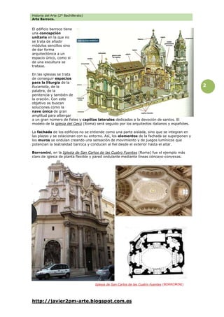 Historia del Arte (2º Bachillerato)
Arte Barroco.
http://javier2pm-arte.blogspot.com.es
2
El edificio barroco tiene
una concepción
unitaria en la que no
se trata de añadir
módulos sencillos sino
de dar forma
arquitectónica a un
espacio único, como si
de una escultura se
tratase.
En las iglesias se trata
de conseguir espacios
para la liturgia de la
Eucaristía, de la
palabra, de la
penitencia y también de
la oración. Con este
objetivo se buscan
soluciones como la
nave única de gran
amplitud para albergar
a un gran número de fieles y capillas laterales dedicadas a la devoción de santos. El
modelo de la iglesia del Gesú (Roma) será seguido por los arquitectos italianos y españoles.
La fachada de los edificios no se entiende como una parte aislada, sino que se integran en
las plazas y se relacionan con su entorno. Así, los elementos de la fachada se superponen y
los muros se ondulan creando una sensación de movimiento y de juegos lumínicos que
potencian la teatralidad barroca y conducen al fiel desde el exterior hasta el altar.
Borromini, en la Iglesia de San Carlos de las Cuatro Fuentes (Roma) fue el ejemplo más
claro de iglesia de planta flexible y pared ondulante mediante líneas cóncavo-convexas.
Iglesia de San Carlos de las Cuatro Fuentes (BORROMINI)
 