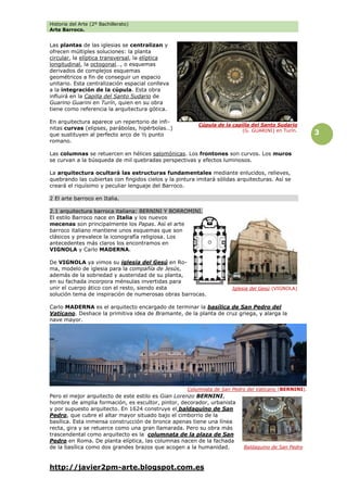 Historia del Arte (2º Bachillerato)
Arte Barroco.
http://javier2pm-arte.blogspot.com.es
3
Las plantas de las iglesias se centralizan y
ofrecen múltiples soluciones: la planta
circular, la elíptica transversal, la elíptica
longitudinal, la octogonal…, o esquemas
derivados de complejos esquemas
geométricos a fin de conseguir un espacio
unitario. Esta centralización espacial conlleva
a la integración de la cúpula. Esta obra
influirá en la Capilla del Santo Sudario de
Guarino Guarini en Turín, quien en su obra
tiene como referencia la arquitectura gótica.
En arquitectura aparece un repertorio de infi-
nitas curvas (elipses, parábolas, hipérbolas…)
que sustituyen al perfecto arco de ½ punto
romano.
Las columnas se retuercen en hélices salomónicas. Los frontones son curvos. Los muros
se curvan a la búsqueda de mil quebradas perspectivas y efectos luminosos.
La arquitectura ocultará las estructuras fundamentales mediante enlucidos, relieves,
quebrando las cubiertas con fingidos cielos y la pintura imitará sólidas arquitecturas. Así se
creará el riquísimo y peculiar lenguaje del Barroco.
2 El arte barroco en Italia.
2.1 arquitectura barroca italiana: BERNINI Y BORROMINI.
El estilo Barroco nace en Italia y los nuevos
mecenas son principalmente los Papas. Así el arte
barroco italiano mantiene unos esquemas que son
clásicos y prevalece la iconografía religiosa. Los
antecedentes más claros los encontramos en
VIGNOLA y Carlo MADERNA.
De VIGNOLA ya vimos su iglesia del Gesú en Ro-
ma, modelo de iglesia para la compañía de Jesús,
además de la sobriedad y austeridad de su planta,
en su fachada incorpora ménsulas invertidas para
unir el cuerpo ático con el resto, siendo esta
solución tema de inspiración de numerosas obras barrocas.
Carlo MADERNA es el arquitecto encargado de terminar la basílica de San Pedro del
Vaticano. Deshace la primitiva idea de Bramante, de la planta de cruz griega, y alarga la
nave mayor.
Pero el mejor arquitecto de este estilo es Gian Lorenzo BERNINI,
hombre de amplia formación, es escultor, pintor, decorador, urbanista
y por supuesto arquitecto. En 1624 construye el baldaquino de San
Pedro, que cubre el altar mayor situado bajo el cimborrio de la
basílica. Esta inmensa construcción de bronce apenas tiene una línea
recta, gira y se retuerce como una gran llamarada. Pero su obra más
trascendental como arquitecto es la columnata de la plaza de San
Pedro en Roma. De planta elíptica, las columnas nacen de la fachada
de la basílica como dos grandes brazos que acogen a la humanidad.
Iglesia del Gesú (VIGNOLA)
Baldaquino de San Pedro
Columnata de San Pedro del Vaticano (BERNINI).
Cúpula de la capilla del Santo Sudario
(G. GUARINI) en Turín.
 