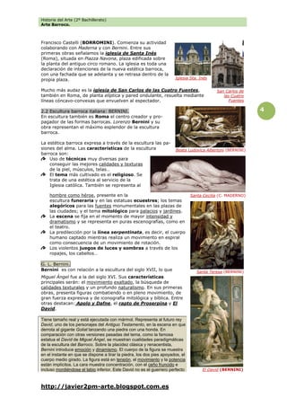 Historia del Arte (2º Bachillerato)
Arte Barroco.
http://javier2pm-arte.blogspot.com.es
4
Francisco Castelli (BORROMINI). Comienza su actividad
colaborando con Maderna y con Bernini. Entre sus
primeras obras señalamos la iglesia de Santa Inés
(Roma), situada en Piazza Navona, plaza edificada sobre
la planta del antiguo circo romano. La iglesia es toda una
declaración de intenciones de la nueva estética barroca,
con una fachada que se adelanta y se retrasa dentro de la
propia plaza.
Mucho más audaz es la iglesia de San Carlos de las Cuatro Fuentes,
también en Roma, de planta elíptica y pared ondulante, resuelta mediante
líneas cóncavo-convexas que envuelven al espectador.
2.2 Escultura barroca italiana: BERNINI.
En escultura también es Roma el centro creador y pro-
pagador de las formas barrocas. Lorenzo Bernini y su
obra representan el máximo esplendor de la escultura
barroca.
La estética barroca expresa a través de la escultura las pa-
siones del alma. Las características de la escultura
barroca son:
Uso de técnicas muy diversas para
conseguir las mejores calidades y texturas
de la piel, músculos, telas…
El tema más cultivado es el religioso. Se
trata de una estética al servicio de la
Iglesia católica. También se representa al
hombre como héroe, presente en la
escultura funeraria y en las estatuas ecuestres; los temas
alegóricos para las fuentes monumentales en las plazas de
las ciudades; y el tema mitológico para palacios y jardines.
La escena se fija en el momento de mayor intensidad y
dramatismo y se representa en puras escenografías, como en
el teatro.
La predilección por la línea serpentinata, es decir, el cuerpo
humano captado mientras realiza un movimiento en espiral
como consecuencia de un movimiento de rotación.
Los violentos juegos de luces y sombras a través de los
ropajes, los cabellos…
G. L. Bernini.
Bernini es con relación a la escultura del siglo XVII, lo que
Miguel Ángel fue a la del siglo XVI. Sus características
principales serán: el movimiento exaltado, la búsqueda de
calidades texturales y un profundo naturalismo. En sus primeras
obras, presenta figuras combatiendo o en pleno movimiento, de
gran fuerza expresiva y de iconografía mitológica y bíblica. Entre
otras destacan: Apolo y Dafne, el rapto de Proserpina y El
David.
Tiene tamaño real y está ejecutada con mármol. Representa al futuro rey
David, uno de los personajes del Antiguo Testamento, en la escena en que
derrota al gigante Goliat lanzando una piedra con una honda. En
comparación con otras versiones pasadas del tema, como la famosa
estatua el David de Miguel Ángel, se muestran cualidades paradigmáticas
de la escultura del Barroco. Sobre la placidez clásica y renacentista,
Bernini introduce emoción y dinamismo. El cuerpo de la figura se muestra
en el instante en que se dispone a tirar la piedra, los dos pies apoyados, el
cuerpo medio girado. La figura está en tensión, el movimiento y la potencia
están implícitos. La cara muestra concentración, con el ceño fruncido e
incluso mordiéndose el labio inferior. Este David no es el guerrero perfecto
San Carlos de
las Cuatro
Fuentes
Iglesia Sta. Inés
Beata Ludovica Albertoni (BERNINI)
Santa Cecilia (C. MADERNO)
Santa Teresa (BERNINI)
El David (BERNINI)
 