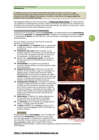Historia del Arte (2º Bachillerato)
Arte Barroco.
http://javier2pm-arte.blogspot.com.es
5
e idealizado, sino uno muy humano esforzándose para lograr sus metas. A sus pies, un arpa
hermosamente tallada, que indica que David se convertirá en un poeta. Tampoco es típico de las
esculturas anteriores de Bernini el representar un hombre, en otras obras como Apolo y Dafne elige
modelos mucho más jóvenes y delicados.
Más adelante labrará su obra más conocida, el Éxtasis de Santa Teresa. El tratamiento de
las calidades es absolutamente pictórico, dando a los paños una ligereza casi inmaterial que
contrasta con la sensación de peso de la santa desvanecida. Se aborda, en esta obra, incluso
la representación de las nubes flotando en el aire.
2.3 La pintura barroca italiana: CARAVAGGIO.
Al igual que en la escultura, interesa la expresión y la representación de los sentimientos
interiores, las pasiones, los temperamentos. También en el campo de la pintura es Italia,
y especialmente Roma, el centro Barroco, con los Carracci y Caravaggio como principales
representantes.
Así pues desde el punto de vista formal, la pintura
barroca se caracteriza por:
El naturalismo y el realismo llevan a representar
lo deforme, el dolor, incluso a veces cadáveres en
putrefacción.
Predominio del color sobre el dibujo. En los
grandes maestros las manchas son las definidoras
de las formas; se puede comprobar en la pintura
de Velázquez o de Rembrandt, por ejemplo.
Dominio de la perspectiva aérea, en la que se
intenta representar la atmósfera que envuelve a
los objetos.
Profundidad. En el Barroco se acentúa la
selección delante-detrás y la pintura parece poseer
tres dimensiones.
Hegemonía de la luz. El Barroco es el arte de
plasmar, pictóricamente, la luz. En correlación, la
sombra juega un papel hasta entonces inédito,
especialmente en los primeros ensayos del estilo
(tenebrismo). En el Barroco la forma se subordina
a la luz, y pueden desvanecerse las formas por de-
bilidad o intensidad del centelleo luminoso.
Composición asimétrica. La tendencia instintiva
a colocar la figura principal en medio y a pintar dos
mitades de tela semejantes (simetría) se pierde,
de la misma manera que se desecha la malla de
líneas horizontales y verticales del arte clásico. Se
prefiere todo aquello que muestre desequilibrio o
sugiera que la escena continúa más allá de los
límites del marco.
Movimiento. El Barroco no puede detenerse en
formas estáticas, las figuras son inestables,
predominan los escorzos, las ondulaciones…
Las técnicas que se emplean son el óleo sobre el
lienzo, y el fresco para las bóvedas.
El tema predilecto es el religioso, aunque no se
olvidan los temas paganos, como la mitología y la
historias clásicas.
Caravaggio.
Michelangelo Merisi (Caravaggio). Fue el iniciador de
la técnica del tenebrismo en pintura. En sus obras
hay una preocupación constante por el estudio de la
luz. Este afán le llevó a pintar en su sótano con un foco
de luz elevado y único, que normalmente cruza en
diagonal la escena pintada y resalta ciertos aspectos mientras arrincona en la penumbra
otros detalles.
La muerte de la Virgen (CARAVAGGIO)
Crucifixión de San Pedro
(CARAVAGGIO)
 