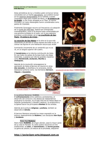 Historia del Arte (2º Bachillerato)
Arte Barroco.
http://javier2pm-arte.blogspot.com.es
6
Estas atmósferas de luz y tiniebla suelen enmarcar temas
concebidos con un fuerte naturalismo, que prefiere bucear
en los aspectos desagradables de la realidad. Cuando
Caravaggio eligió para modelo de María, en El entierro de
la Virgen, a una mujer ahogada en el Tíber, el vientre
hinchado y el rostro abotargado fueron considerados como
gestos de impiedad.
Finalmente Caravaggio recurre con frecuencia a la adopción
de un punto de vista bajo, especie de contrapicado
cinematográfico, como si la escena fuese contemplada por
una persona tumbada en el suelo, con lo que adquiere
grandeza y profundidad, así en La crucifixión de San
Pedro, El entierro de Cristo...
La vocación de San Mateo es la obra en la que más
claramente se percibe la nueva manera de tratar la luz, al
colocar las figuras en una habitación oscura que recibe
iluminación únicamente de un ventanillo que no se
ve, en un ángulo superior del cuadro.
El tenebrismo es la máxima contribución de Italia.
En casi todos los países de Europa hubo una etapa
tenebrista, o pasaron por ella los grandes maestros
como Rembrandt, Zurbarán, Murillo o
Velázquez.
Además de la revolución caravaggiesca la
aportación de Italia al Barroco se resume en otras
dos escuelas, la boloñesa y la veneciana, donde
destacaron pintores como: los hermanos Carracci,
Tiépolo o Canaletto.
3. La pintura flamenca: RUBENS.
El enfrentamiento entre católicos y protestantes, el
desarrollo del comercio y los deseos de independencia
produjeron la escisión, en el siglo XVII de los Países Bajos en
Holanda (protestante) y Flandes (católica). La aristocracia y
la Iglesia fueron los principales clientes de los artistas.
Además de la pintura religiosa y profana, también se
desarrolló el retrato.
El barroco flamenco encontró su mejor expresión en la
pintura, especialmente de Rubens y sus discípulos Van Dyck
y Jordaens.
Peter Paul Rubens.
Pedro Pablo RUBENS, de origen alemán, pasó la mayor parte
de su vida en Flandes. Su estilo podría resumirse en tres
exaltaciones: el color, el movimiento y la forma gruesa.
La gama de colores y la soltura de la pincelada, adquieren
La vocación de San Mateo (CARAVAGGIO)
Las tres gracias (RUBENS)
El entierro de Cristo
La huida a Egipto (A. CARRACHI)
Frescos Palacio Real
(TIÉPOLO)
La regata (CANALETTO)
 