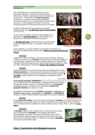 Historia del Arte (2º Bachillerato)
Arte Barroco.
http://javier2pm-arte.blogspot.com.es
7
una intensidad pocas veces alcanzada. Las com-
posiciones adquieren un dinamismo extraordinario:
músculos en tensión, diagonales enérgicas, árboles que
se retuercen… Finalmente sus mujeres gruesas
muestran su inclinación hacia la figura redonda y
voluminosa, acorde con el modelo estético femenino del
momento. La obra legada por Rubens es enorme,
aunque actualmente se atribuye parte de ella a su taller.
El género religioso está representado por grandes
composiciones como La adoración de los Reyes Magos
(Museo del Prado).
En sus obras mitológicas domina la sensualidad de sus
desnudos. En Las tres gracias da rienda suelta a su
devoción por las formas femeninas ampulosas.
En El Juicio de Paris, destacan la genial representación
de los musculosos jóvenes y nacaradas ninfas de piel
blanca.
Como retratista, sus obras reflejan la psicología del retratado, sin
descuidar la exaltación personal de este: Retrato ecuestre del duque de
Lerma.
Van Dyck
Trabajó en el taller de Rubens, del que aprendió el aspecto refinado y
cortés de su obra. En sus retratos de cuerpo entero, domina la elegancia
y la delicadeza, adelgaza las formas y tiende a eliminar los defectos del
retratado. Marcó las pautas para el retrato inglés del siglo posterior. Entre
sus obras destacamos el retrato de Carlos I de Inglaterra cazando.
Jordaens
Discípulo de Rubens. Se inclinó siempre hacia la representación de los
temas populares, la vida cotidiana de las gentes humildes en cuadros
de matices tenebristas, en los que abundan los personajes vulgares. El
rey bebe, puede considerarse un homenaje a la glotonería de sus
paisanos.
4. La escuela holandesa: REMBRANDT.
Tras la separación de los Países Bajos, Holanda desarrolla una escuela
de marcado carácter nacional. Su principal cliente era la burguesía
enriquecida gracias al comercio, que demandaba cuadros de
pequeño tamaño para decorar su casa.
Se cultivaron profusamente los retratos, individuales o colectivos, las
escenas costumbristas y domésticas, los paisajes y los bodegones.
Aunque en menor medida también está presente la temática religiosa.
Vermeer
En la pintura de interior, una de las máximas figuras es Vermeer, en cuyas composiciones
la luz alcanza una sutileza suprema. Capta la suavidad de las luces dentro de las habitacio-
nes, iluminando figuras y objetos de la vida cotidiana (jarros, mesa, sillas…), como en La le-
chera.
Ruysdael.
El paisaje es género muy cultivado por los maestros de la escuela,
entre ellos destacan Ruysdael. Pinta paisajes holandeses
inconfundibles: la línea de horizonte es muy baja, con lo cual un
cielo de nubes eléctricas ocupa la mayor parte de la tela; las luces
que se filtran a través de ellas y se reflejan en las aguas. El molino
es una de sus principales obras.
El juicio de Paris
El rey bebe
Retrato de Carlos I
La lechera (VERMEER)
La adoración de los magos
 