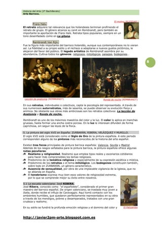 Historia del Arte (2º Bachillerato)
Arte Barroco.
http://javier2pm-arte.blogspot.com.es
8
Frans Hals.
El retrato adquiere tal relevancia que los holandeses terminan profiriendo el
retrato de grupo. El género alcanza su cenit en Rembrandt, pero también es
importante la aportación de Frans Hals. Retrata tipos populares, siempre en un
tono desenfadado como en La gitana.
Rembrandt Van Rijn.
Fue la figura más importante del barroco holandés, aunque sus contemporáneos no lo vieran
así. La fidelidad a su propio estilo y el rechazo a adaptarse a nuevos gustos pictóricos, le
alejaron del favor del público. El legado artístico de Rembrandt asombra por su
abundancia. Cultiva todos los géneros: religiosos, mitológicos, paisajes, bodegones…
En sus retratos, individuales o colectivos, capta la psicología del representado. A través de
sus numerosos autorretratos, más de sesenta, se puede observar su evolución física y
anímica. No obstante sus obras más ambiciosas son los retratos colectivos: La lección de
Anatomía y Ronda de noche.
Rembrandt es uno de los máximos maestros del color y la luz. El color lo aplica en manchas
gruesas, hasta formar una ancha costra porosa. En la luz le interesan difunden de forma
caprichosa, sin seguir las leyes de la física.
5. La pintura del siglo XVII en España: ZURBARÁN, RIBERA, VELÁZQUEZ Y MURILLO.
El siglo XVII está considerado como el Siglo de Oro de la pintura española. A este periodo
corresponden alguno de los pintores más reconocidos de la historia del arte español.
Existen tres focos principales de pintura barroca española: Valencia, Sevilla y Madrid.
Además de los rasgos señalados para la pintura barroca, la pintura española ofrece algunas
notas peculiares:
Realismo y religiosidad. Realismo que emplea tipos reales y escenarios cotidianos
para hacer más comprensibles los temas religiosos.
Predominio de la temática religiosa y especialmente de su expresión ascética o mística.
Predominio de los retratos o el tema mitológico. Los bodegones constituyen también,
sobre todo en ZURBARÁN, un género característico.
Ausencia de sensualidad, por obra de una implacable vigilancia de la Iglesia, que no
se ablanda en España.
El tenebrismo expresa muy bien esos valores de religiosidad extrema,
por lo que se comprende mejor su éxito entre nosotros.
5.1 La escuela valenciana: José RIBERA.
José Ribera, conocido como “el españoleto”, considerado el primer gran
maestro del barroco español. De origen valenciano, se traslada muy joven a
Italia, donde recibe el influjo de Caravaggio. Aquí tomó contacto con los
ambientes humildes, que quedaron perfectamente representados en su obra
a través de los mendigos, pobres y desamparados, tratados con una gran
crudeza y realismo.
En su estilo se fundirá la profunda emoción religiosa y el dominio del color y
El molino (RUYSDAEL)
Lección de anatomía (REMBRANDT)
El Patizambo
Ronda de noche (REMBRANDT)
 