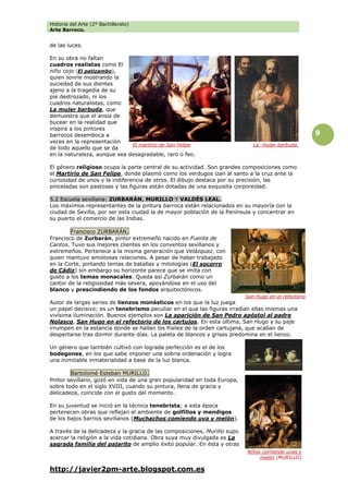 Historia del Arte (2º Bachillerato)
Arte Barroco.
http://javier2pm-arte.blogspot.com.es
9
de las luces.
En su obra no faltan
cuadros realistas como El
niño cojo (El patizambo),
quien sonríe mostrando la
suciedad de sus dientes
ajeno a la tragedia de su
pie destrozado, ni los
cuadros naturalistas, como
La mujer barbuda, que
demuestra que el ansia de
bucear en la realidad que
inspira a los pintores
barrocos desemboca a
veces en la representación
de todo aquello que se da
en la naturaleza, aunque sea desagradable, raro o feo.
El género religioso ocupa la parte central de su actividad. Son grandes composiciones como
el Martirio de San Felipe, donde plasmó como los verdugos izan al santo a la cruz ante la
curiosidad de unos y la indiferencia de otros. El dibujo destaca por su precisión, las
pinceladas son pastosas y las figuras están dotadas de una exquisita corporeidad.
5.2 Escuela sevillana: ZURBARÁN, MURILLO Y VALDÉS LEAL.
Los máximos representantes de la pintura barroca están relacionados en su mayoría con la
ciudad de Sevilla, por ser esta ciudad la de mayor población de la Península y concentrar en
su puerto el comercio de las Indias.
Francisco ZURBARÁN.
Francisco de Zurbarán, pintor extremeño nacido en Fuente de
Cantos. Tuvo sus mejores clientes en los conventos sevillanos y
extremeños. Pertenece a la misma generación que Velázquez, con
quien mantuvo amistosas relaciones. A pesar de haber trabajado
en la Corte, pintando temas de batallas y mitologías (El socorro
de Cádiz) sin embargo su horizonte parece que se imita con
gusto a los temas monacales. Queda así Zurbarán como un
cantor de la religiosidad más severa, apoyándose en el uso del
blanco y prescindiendo de los fondos arquitectónicos.
Autor de largas series de lienzos monásticos en los que la luz juega
un papel decisivo; es un tenebrismo peculiar en el que las figuras irradian ellas mismas una
vivísima iluminación. Buenos ejemplos son La aparición de San Pedro apóstol al padre
Nolasco, San Hugo en el refectorio de los cartujos. En esta última, San Hugo y su paje
irrumpen en la estancia donde se hallan los frailes de la orden cartujana, que acaban de
despertarse tras dormir durante días. La paleta de blancos y grises predomina en el lienzo.
Un género que también cultivó con lograda perfección es el de los
bodegones, en los que sabe imponer una sobria ordenación y logra
una inimitable inmaterialidad a base de la luz blanca.
Bartolomé Esteban MURILLO.
Pintor sevillano, gozó en vida de una gran popularidad en toda Europa,
sobre todo en el siglo XVIII, cuando su pintura, llena de gracia y
delicadeza, coincide con el gusto del momento.
En su juventud se inició en la técnica tenebrista; a esta época
pertenecen obras que reflejan el ambiente de golfillos y mendigos
de los bajos barrios sevillanos (Muchachos comiendo uva y melón).
A través de la delicadeza y la gracia de las composiciones, Murillo supo
acercar la religión a la vida cotidiana. Obra suya muy divulgada es La
sagrada familia del pajarito de amplio éxito popular. En ésta y otras
El martirio de San Felipe
San Hugo en el refectorio
Niños comiendo uvas y
melón (MURILLO)
La mujer barbuda.
 