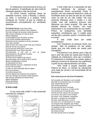O cristianismo convencional se tornou um              A arte cristã não é a expressão de atos
tipo de petismo. O significado da vida cristã foi   criativos    individuais   de    pessoas    que
rebaixado apenas à vida devocional.                 supostamente teriam encontrado Cristo. O
      De forma branda, extensas áreas da            pecado, com seu potencial destrutivo, pode se
realidade humana, como a filosofia, a ciência,      manifestar tanto na obra de arte de um cristão
as artes, a economia e a politica, foram            como na arte de um não cristão. “Há uma
entregues ao “mundo”, já que os cristãos se
                          ́                         profunda diferença entre o cristão e o não
concentravam principalmente em atividades           cristão, mas não podemos procurar esta
piedosas.                                           diferença nos locais errados”. Ela está nas
                                                    atitudes básicas do homem, “em suas
É Proibido Pensar (João Alexandre)                  esperanças e na compreensão de sua tarefa”.
Procuro alguém pra resolver meu problema            Porem, ao analisarmos uma atividade
Pois não consigo me encaixar neste esquema
São sempre variações do mesmo tema
                                                    especifica, constatamos que “o cristão pode
Meras repetições                                    ser tão tolo e pecador quanto o incrédulo sábio
A extravagância vem de todos os lados               e correto”.
E faz chover profetas apaixonados                           A arte cristã deve ser então
Morrendo em pé rompendo a fé dos cansados           evangelística?
Com suas canções
Estar de bem com vida é muito mais que renascer
                                                            Com frequência as pessoas dizem aos
Deus já me deu sua palavra                          artistas: “Não há problema em ser artista,
E é por ela que ainda guio o meu viver              desde que sua arte possa ser usada para
Reconstruindo o que Jesus derrubou                  evangelizar”.
Re-costurando o véu que a cruz já rasgou                    Precisamos é nos atentar para o fato de
Ressuscitando a lei pisando na graça
Negociando com Deus
                                                    que a arte não pode ser usada para mostrar a
No show da fé milagre é tão natural                 validade do cristianismo, deve ser o contrário.
Que até pregar com a mesma voz é normal             O cristianismo é verdadeiro; as coisas, ações e
Nesse evangeliquês universal                        esforços humanos só alcançam seu significado
Se apossando do céus                                a partir de seu relacionamento com Deus.
Estão distantes do trono, caçadores de deus
Ao som de um shofar
                                                            “Arte cristã é aquela inspirada pela
E mais um ídolo importado dita as regras            Palavra de Deus, no sentido de representar
Pra nos escravizar.                                 uma visão de mundo e da humanidade fiel às
É proibido pensar (5x)                              Escrituras.”
Procuro alguém pra resolver meu problema
Pois não consigo me encaixar neste esquema          Das coisas boas da vida (Carol Gualberto)
São sempre variações do mesmo tema
Meras repetições                                    Sol na janela, pé descalço e uma canção
Meras repetições                                    Que fale do que guardo aqui no coração
É proibido pensar                                   Das coisas boas da vida
                                                    Das minhas preferidas
4) Arte cristã                                      De tudo que faz bem à emoção
                                                    Fim de tarde, brisa leve, um ipê em flor
    O que seria arte cristã? A arte produzida       Uma poesia prá um grande amor
                                                    Família reunida, dança com as amigas
somente por cristãos?                               Um sorriso, sei quem é meu Criador
                                                    De comer, mel, mostarda, manjericão
                                                    De sentir, o arrepio de uma paixão
                                                    De olhar, borboleta azul e o amor
                                                    Um bom livro, um banquinho e um violão
                                                    Ter amigos mais chegados que irmãos
                                                    Porta sempre aberta, se arrumar pra festa
                                                    Ter alguém pra dar a sua mão
                                                    Disso é feita a vida
                                                    De coisas bonitas
                                                    De tudo que faz bem ao coração
 