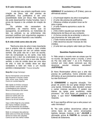 5) O valor intrínseco da arte                                 Questões Propostas

        A arte tem seu próprio significado como   ASSINALE V (verdadeira) e F (Falsa), para as
criação de Deus, ela não precisa de               afirmativas abaixo:
justificativa. Sua justificativa é ser uma
possibilidade dada por Deus. Não obstante,        ( ) O principal objetivo da arte é evangelizar.
ela pode desempenhar muitas funções. Isso é       ( ) A arte não precisa de justificativa.
prova da riqueza e da unidade da criação de       ( ) Músicos cristãos só podem tocar se for
Deus.                                             para a igreja.
       Os     artistas não     necessitam    de   ( ) A arte moderna aproxima o autor do
justificativa, da mesma forma que os              expectador.
açougueiros, os jardineiros, os motoristas de     ( ) Arte cristã é aquela que sempre fala
táxi, os policiais ou as enfermeiras não          diretamente de Deus em seu conteúdo.
precisam justificar com argumentos sagazes o      ( ) A forma correta de se entender a arte é o
porquê de estarem fazendo o seu trabalho.         que chamamos de “arte pela arte”.
                                                  ( ) Toda música secular deve ser evitada.
6) A vida cristã como obra de arte                ( ) Não devemos escutar músicas de não
                                                  cristãos.
     “Nenhuma obra de arte é mais importante      ( ) A arte tem seu próprio valor dado por Deus.
que a própria vida do cristão e todo cristão
deve se preocupar em ser um artista nesse
sentido. Ele pode não ter o dom da escrita,                 Questões Suplementares
nem da composição ou do canto, mas toda
pessoa tem o dom da criatividade no que diz       1- “Não ameis o mundo nem as coisas que há
respeito à forma como vive a sua vida. Nesse      no mundo. Se alguém amar o mundo, o amor
sentido, a vida do cristão deve ser uma obra      do Pai não está nele” 1 Jo 2.15. Podemos
de arte. A vida do cristão deve ser algo          concluir por meio deste versículo que não
verdadeiro e belo em meio a um mundo              devemos     escutar  músicas     seculares?
perdido e desesperado.” Francis Schaeffer         JUSTIFIQUE.

Beija-flor (Jorge Camargo)                        2- Hans Rookmaaker afirma que a arte não
                                                  precisa de justificativa. Como entender esta
Nunca menospreze uma semente                      afirmativa, já que precisamos avaliar as artes à
Não despreze o impulso criador
                                                  luz das Escrituras?
Olhe, prove, ouça, cheire, tente
Como um curioso beija-flor
                                                  3- CONSIDERE a seguinte situação: “Um
Não rejeite os tímidos começos                    grupo de jovens da sua igreja deseja formar
Eles também rumam aos finais                      uma banda. Entretanto, eles decidem compor
A deselegância dos tropeços
                                                  e cantar músicas seculares. E pedem aos
Move a contradança dos casais
                                                  líderes da igreja para auxiliá-los neste
Deixe-se levar pelo amor                          processo.” Se você fosse um presbítero da
Deixe-se molhar pelo mar                          igreja, o que faria? FUNDAMENTE a sua
Deixe o sal tocar sua dor                         resposta.
Deixe a luz do sol consolar

Veja o brilho frágil de uma estrela               4- O que significa afirmar que a arte possuí um
Ela inspira múltiplas canções                     valor intrínseco?
Em seus filamentos de centelha
Podem se esconder constelações                    5- “No culto público deveríamos utilizar de
                                                  vários tipos de arte, como: encenações
Baile no compasso das palavras
Salte sobre as linhas das tensões                 teatrais, danças, músicas e etc.” JULGUE a
Sente-se à beira das calçadas                     afirmação acima A PARTIR do conceito de
Cante ao som dos velhos violões                   Esferas de Soberania.
 