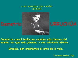 A MI MAESTRO CON CARIÑO
1978.2011

Demetrio

URRUCHÚA

Cuando te conocí tenías los cabellos más blancos del
mundo, los ojos más jóvenes, y una sabiduría infinita.
Gracias, por enseñarnos el arte de la vida.
Tu eterna alumna: Olga

 